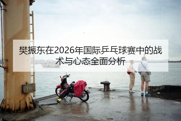 樊振东在2026年国际乒乓球赛中的战术与心态全面分析