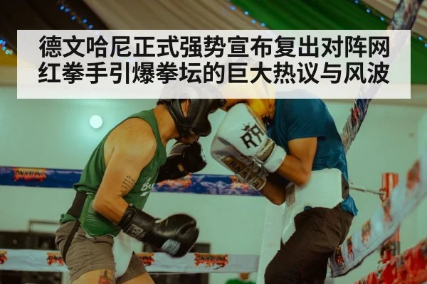 德文哈尼正式强势宣布复出对阵网红拳手引爆拳坛的巨大热议与风波