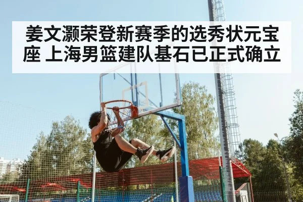 姜文灏荣登新赛季的选秀状元宝座 上海男篮建队基石已正式确立