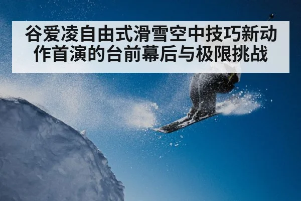 谷爱凌自由式滑雪空中技巧新动作首演的台前幕后与极限挑战